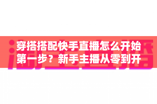 穿搭搭配快手直播怎么开始第一步？新手主播从零到开播的完整实战指南