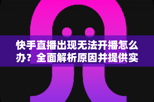 快手直播出现无法开播怎么办？全面解析原因并提供实用解决方案
