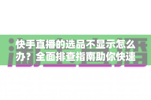 快手直播的选品不显示怎么办？全面排查指南助你快速恢复正常带货