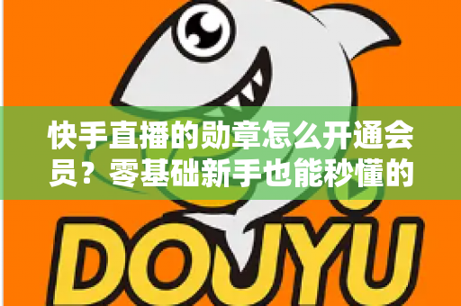 快手直播的勋章怎么开通会员?零基础新手也能秒懂的完整开通指南与实用技巧 快手直播的勋章怎么开通会员?零基础新手也能秒懂的完整开通指南与实用技巧