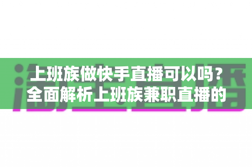 上班族做快手直播可以吗？全面解析上班族兼职直播的可行性、优势与实战攻略