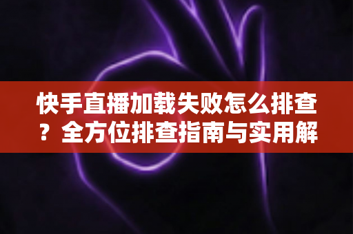 快手直播加载失败怎么排查？全方位排查指南与实用解决方法一学就会