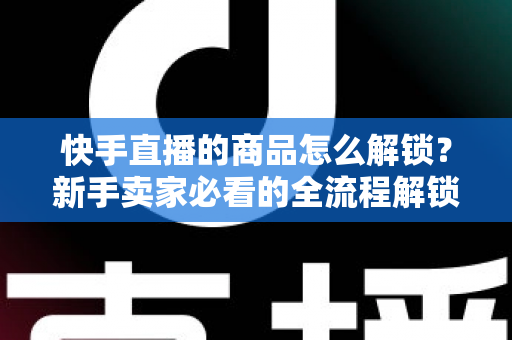 快手直播的商品怎么解锁?新手卖家必看的全流程解锁攻略与实操指南 快手直播的商品怎么解锁?新手卖家必看的全流程解锁攻略与实操指南