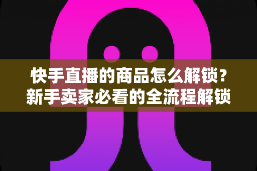 快手直播的商品怎么解锁?新手卖家必看的全流程解锁攻略与实操指南 快手直播的商品怎么解锁?新手卖家必看的全流程解锁攻略与实操指南