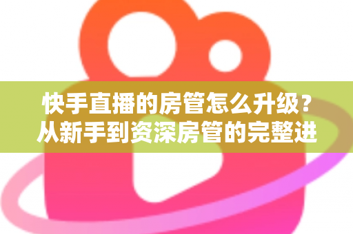 快手直播的房管怎么升级？从新手到资深房管的完整进阶攻略与职责全解析