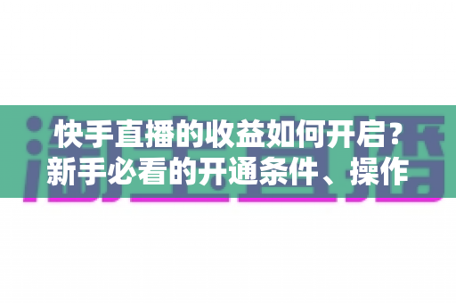 快手直播的收益如何开启?新手必看的开通条件、操作步骤与提现全攻略 快手直播的收益如何开启?新手必看的开通条件、操作步骤与提现全攻略