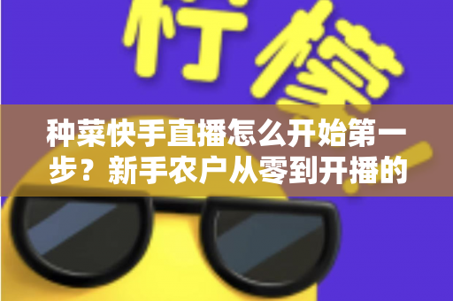 种菜快手直播怎么开始第一步？新手农户从零到开播的完整实战指南