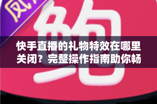 快手直播的礼物特效在哪里关闭？完整操作指南助你畅享清爽直播间