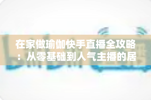 在家做瑜伽快手直播全攻略：从零基础到人气主播的居家瑜伽实战指南