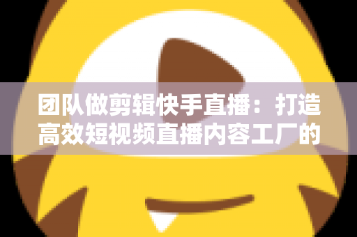 团队做剪辑快手直播:打造高效短视频直播内容工厂的完整指南 团队做剪辑快手直播:打造高效短视频直播内容工厂的完整指南