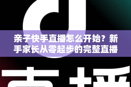 亲子快手直播怎么开始？新手家长从零起步的完整直播指南与实用技巧