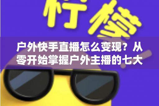 户外快手直播怎么变现?从零开始掌握户外主播的七大赚钱方法与实战指南 户外快手直播怎么变现?从零开始掌握户外主播的七大赚钱方法与实战指南