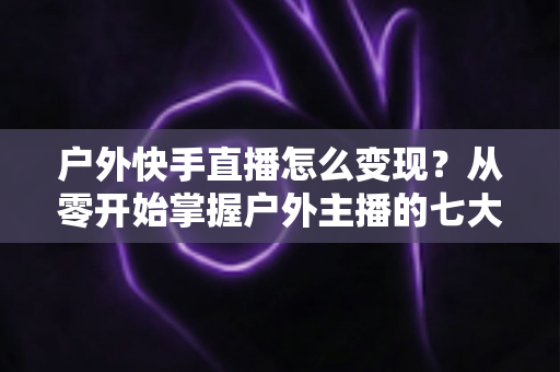 户外快手直播怎么变现？从零开始掌握户外主播的七大赚钱方法与实战指南