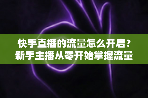 快手直播的流量怎么开启？新手主播从零开始掌握流量开启与运营的完整指南