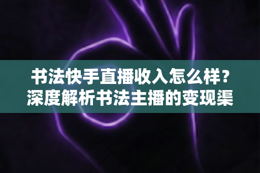 书法快手直播收入怎么样？深度解析书法主播的变现渠道、真实收益与赚钱技巧