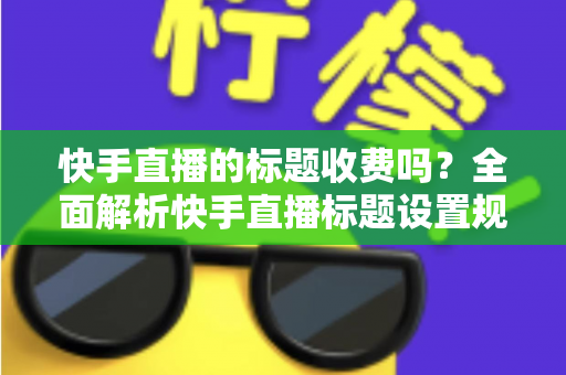 快手直播的标题收费吗?全面解析快手直播标题设置规则、免费方法与避坑指南 快手直播的标题收费吗?全面解析快手直播标题设置规则、免费方法与避坑指南
