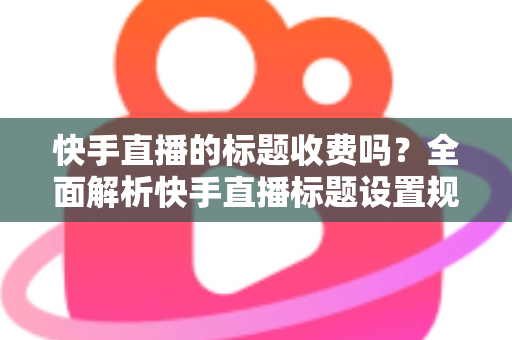 快手直播的标题收费吗？全面解析快手直播标题设置规则、免费方法与避坑指南
