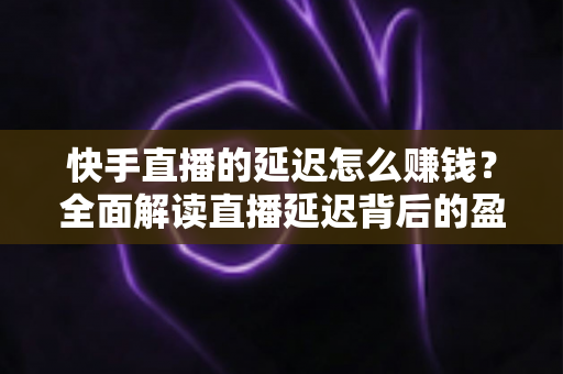 快手直播的延迟怎么赚钱？全面解读直播延迟背后的盈利逻辑