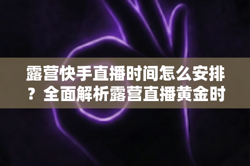 露营快手直播时间怎么安排?全面解析露营直播黄金时段规划指南 露营快手直播时间怎么安排?全面解析露营直播黄金时段规划指南