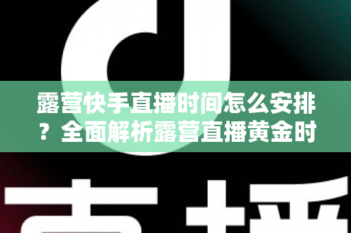露营快手直播时间怎么安排?全面解析露营直播黄金时段规划指南 露营快手直播时间怎么安排?全面解析露营直播黄金时段规划指南