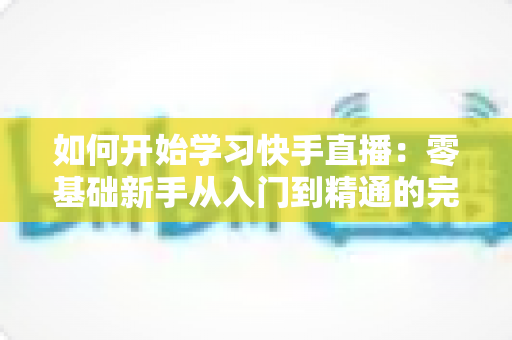 如何开始学习快手直播:零基础新手从入门到精通的完整实战指南 如何开始学习快手直播:零基础新手从入门到精通的完整实战指南