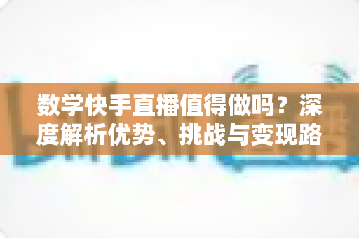 数学快手直播值得做吗？深度解析优势、挑战与变现路径，看完再决定