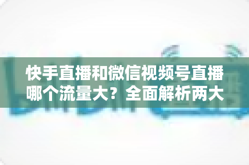 快手直播和微信视频号直播哪个流量大?全面解析两大直播平台的流量真相与运营策略 快手直播和微信视频号直播哪个流量大?全面解析两大直播平台的流量真相与运营策略