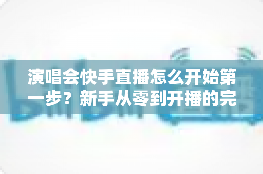 演唱会快手直播怎么开始第一步?新手从零到开播的完整实战指南 演唱会快手直播怎么开始第一步?新手从零到开播的完整实战指南