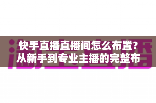 快手直播直播间怎么布置?从新手到专业主播的完整布置指南与实操技巧 快手直播直播间怎么布置?从新手到专业主播的完整布置指南与实操技巧