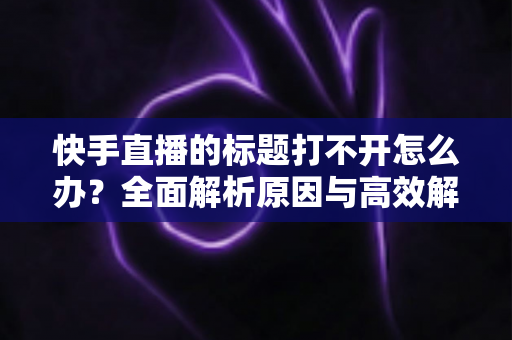 快手直播的标题打不开怎么办?全面解析原因与高效解决方法指南 快手直播的标题打不开怎么办?全面解析原因与高效解决方法指南
