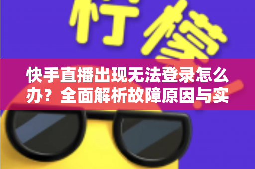 快手直播出现无法登录怎么办？全面解析故障原因与实用解决方案指南