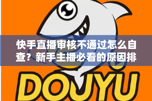 快手直播审核不通过怎么自查？新手主播必看的原因排查与解决全攻略