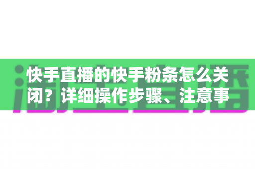 快手直播的快手粉条怎么关闭？详细操作步骤、注意事项与常见问题一站式指南