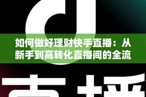 如何做好理财快手直播：从新手到高转化直播间的全流程实战指南