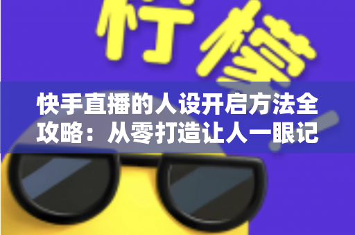 快手直播的人设开启方法全攻略：从零打造让人一眼记住的高人气直播间