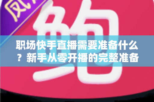 职场快手直播需要准备什么?新手从零开播的完整准备清单与实战指南 职场快手直播需要准备什么?新手从零开播的完整准备清单与实战指南