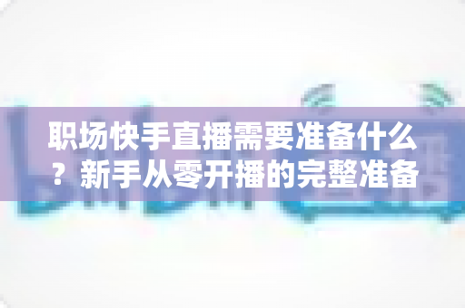职场快手直播需要准备什么？新手从零开播的完整准备清单与实战指南