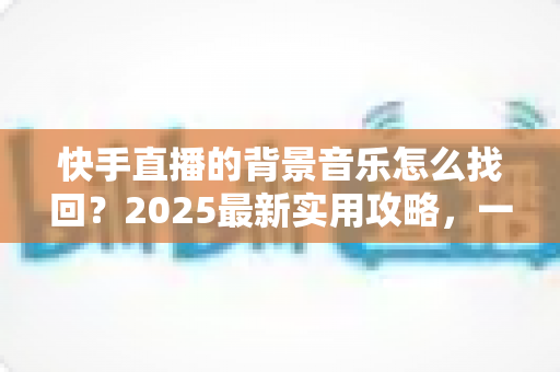 快手直播的背景音乐怎么找回？2025最新实用攻略，一键帮你找回心仪的直播BGM