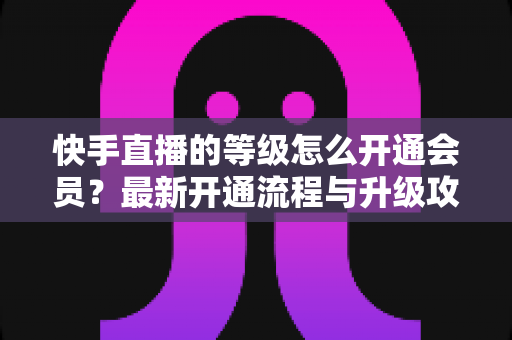 快手直播的等级怎么开通会员？最新开通流程与升级攻略全解析