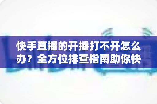 快手直播的开播打不开怎么办？全方位排查指南助你快速恢复直播