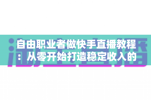 自由职业者做快手直播教程：从零开始打造稳定收入的完整指南