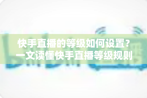 快手直播的等级如何设置？一文读懂快手直播等级规则与快速升级全攻略