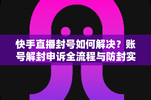 快手直播封号如何解决？账号解封申诉全流程与防封实用指南