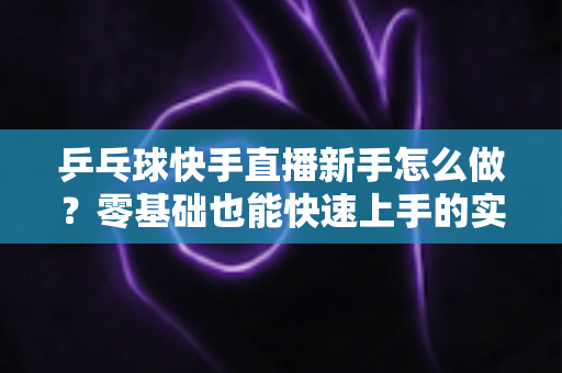 乒乓球快手直播新手怎么做？零基础也能快速上手的实战指南