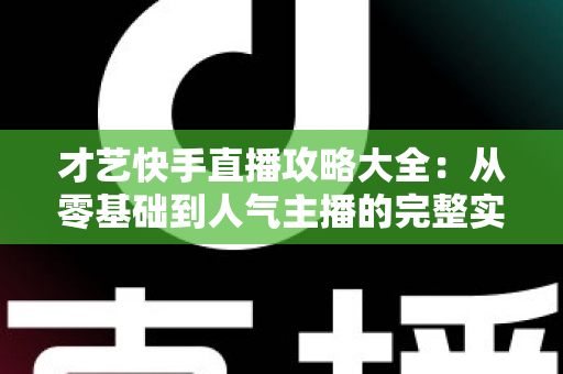才艺快手直播攻略大全：从零基础到人气主播的完整实战指南