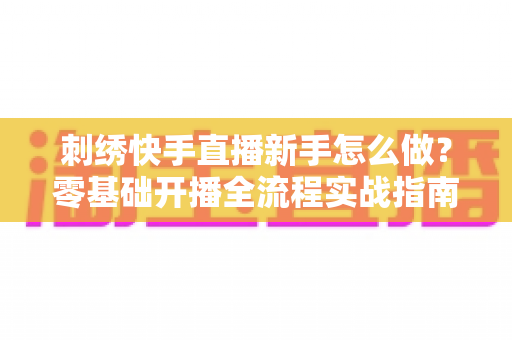 刺绣快手直播新手怎么做？零基础开播全流程实战指南，助你快速涨粉变现