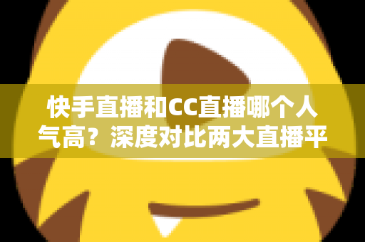 快手直播和CC直播哪个人气高？深度对比两大直播平台的真实热度与选择指南