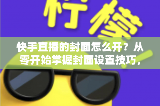 快手直播的封面怎么开？从零开始掌握封面设置技巧，让直播间人气倍增的完整攻略