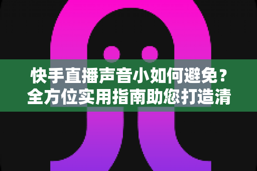 快手直播声音小如何避免？全方位实用指南助您打造清晰响亮的直播音效