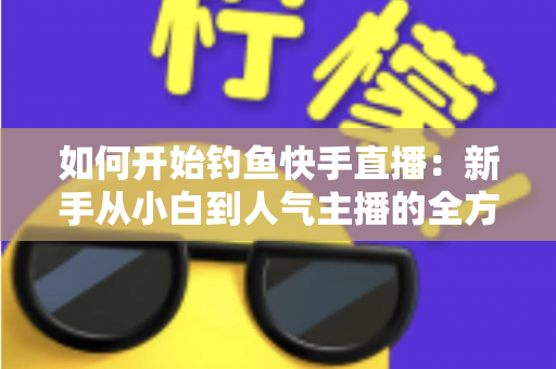如何开始钓鱼快手直播：新手从小白到人气主播的全方位实战指南